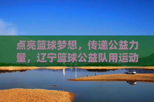 点亮篮球梦想,传递公益力量,辽宁篮球公益队用运动温暖社会角落