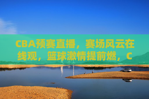 CBA预赛直播，赛场风云在线观，篮球激情提前燃，CBA预赛直播，赛场风云在线观，篮球激情提前燃
