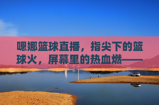 嗯娜篮球直播，指尖下的篮球火，屏幕里的热血燃——一场不止于球场的直播盛宴，嗯娜篮球直播，指尖下的篮球火，屏幕里的热血燃——一场不止于球场的直播盛宴