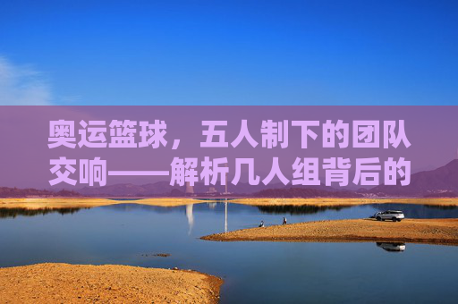 奥运篮球,五人制下的团队交响——解析几人组背后的规则与精神内核