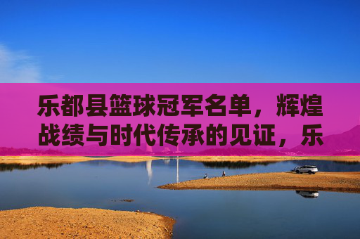 乐都县篮球冠军名单,辉煌战绩与时代传承的见证,乐都县篮球冠军名单,辉煌战绩与时代传承的见证