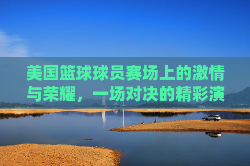 美国篮球球员赛场上的激情与荣耀，一场对决的精彩演绎，美国篮球赛场激情与荣耀，一场对决的精彩演绎