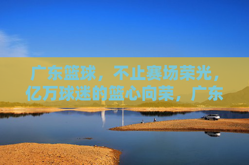 广东篮球，不止赛场荣光，亿万球迷的篮心向荣，广东篮球，不止赛场荣光，亿万球迷的篮心向荣