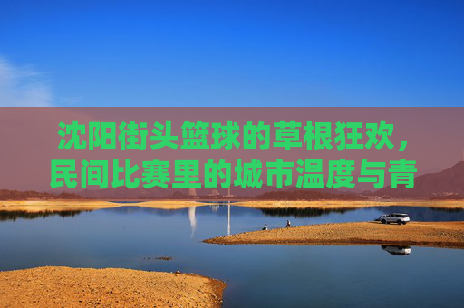 沈阳街头篮球的草根狂欢，民间比赛里的城市温度与青春共鸣，沈阳街头篮球的草根狂欢，民间比赛里的城市温度与青春共鸣