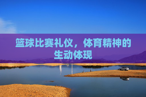 篮球比赛礼仪,体育精神的生动体现