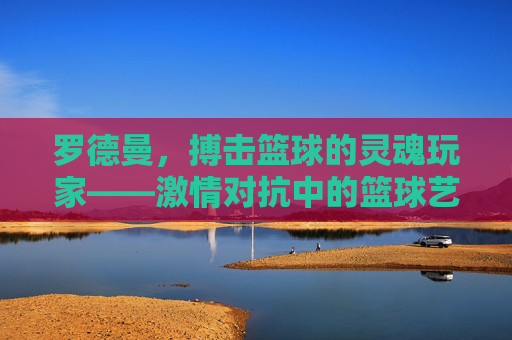 罗德曼,搏击篮球的灵魂玩家——激情对抗中的篮球艺术