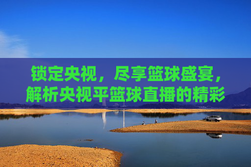 锁定央视,尽享篮球盛宴,解析央视平篮球直播的精彩魅力与观看体验,锁定央视,尽享篮球盛宴,解析央视篮球直播的精彩魅力与观看体验