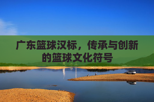 广东篮球汉标，传承与创新的篮球文化符号