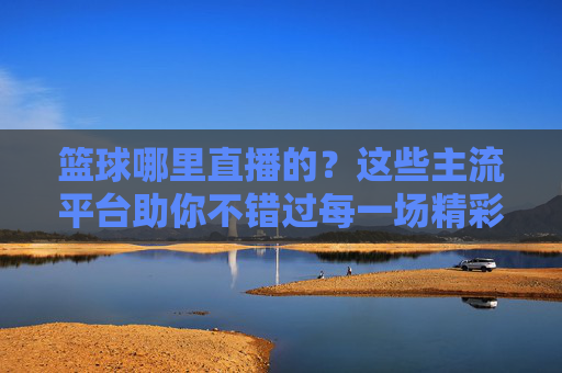 篮球哪里直播的？这些主流平台助你不错过每一场精彩赛事，篮球哪里直播？主流平台助你不错过每一场精彩赛事