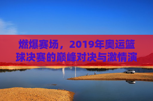 燃爆赛场，2019年奥运篮球决赛的巅峰对决与激情演绎，燃爆赛场，2019年奥运篮球决赛的巅峰对决与激情演绎