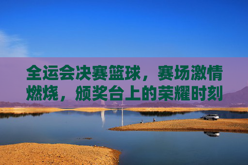 全运会决赛篮球，赛场激情燃烧，颁奖台上的荣耀时刻，全运会决赛篮球，赛场激情燃烧，荣耀定格颁奖台