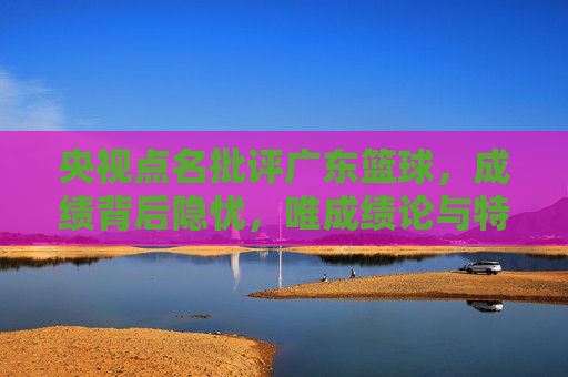 央视点名批评广东篮球，成绩背后隐忧，唯成绩论与特权成焦点，央视点名批评广东篮球，成绩背后隐忧凸显，唯成绩论与特权成焦点
