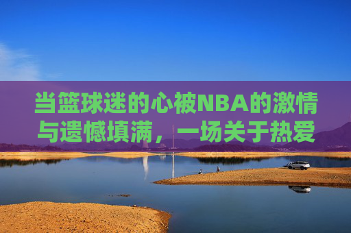 当篮球迷的心被NBA的激情与遗憾填满,一场关于热爱与执着的交响,当热爱与执着,为NBA的激情与遗憾谱写交响