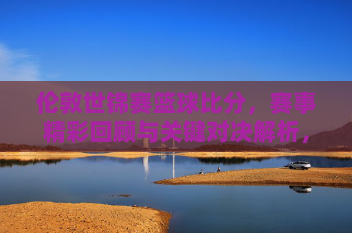 伦敦世锦赛篮球比分，赛事精彩回顾与关键对决解析，伦敦世锦赛篮球赛，比分回顾与关键对决深度解析