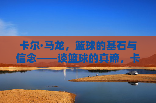 卡尔·马龙，篮球的基石与信念——谈篮球的真谛，卡尔·马龙，篮球的基石与信念——谈篮球的真谛