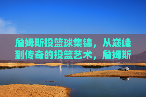 詹姆斯投篮球集锦,从巅峰到传奇的投篮艺术,詹姆斯投篮球集锦,从巅峰到传奇的投篮艺术