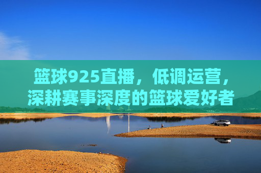 篮球925直播，低调运营，深耕赛事深度的篮球爱好者专属场，篮球925直播，深耕赛事深度，篮球爱好者的专属赛事直播场