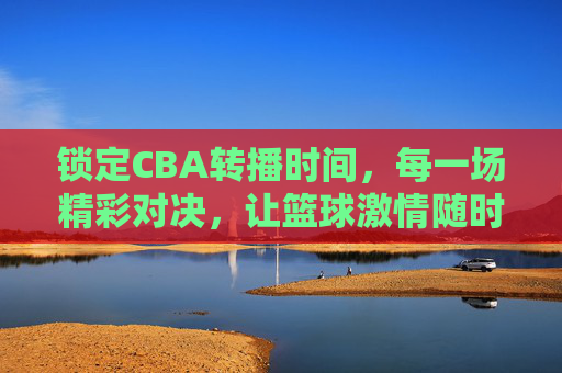 锁定CBA转播时间,每一场精彩对决,让篮球激情随时点燃
