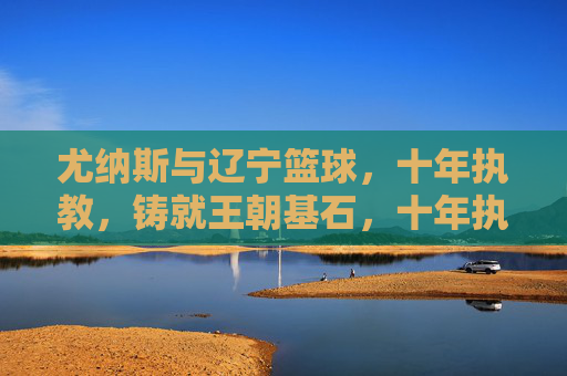 尤纳斯与辽宁篮球,十年执教,铸就王朝基石,十年执教铸就王朝基石,尤纳斯与辽宁篮球的传奇十年