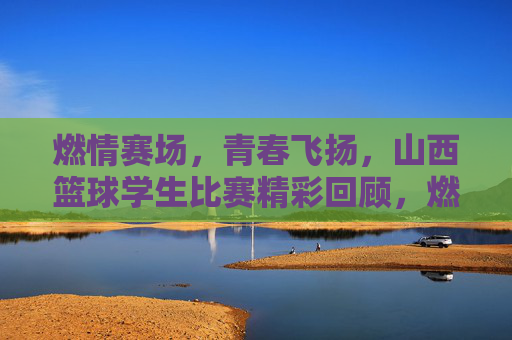 燃情赛场，青春飞扬，山西篮球学生比赛精彩回顾，燃情赛场，青春飞扬，山西篮球学生比赛精彩回顾