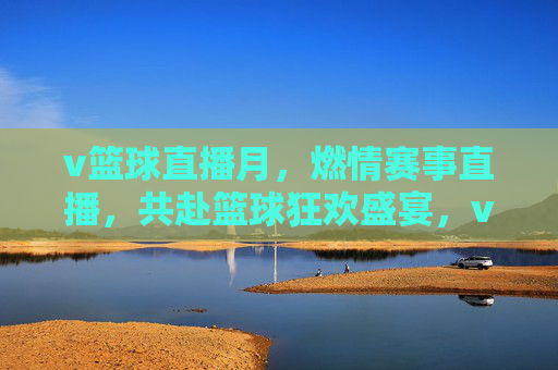 v篮球直播月，燃情赛事直播，共赴篮球狂欢盛宴，v篮球直播月，燃情赛事直播，共赴篮球狂欢盛宴