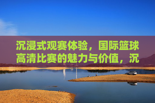 沉浸式观赛体验,国际篮球高清比赛的魅力与价值,沉浸式观赛体验,国际篮球高清比赛的魅力与价值