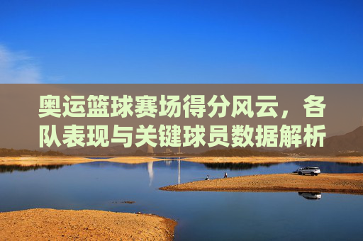 奥运篮球赛场得分风云,各队表现与关键球员数据解析,奥运篮球赛场得分风云,各队表现与关键球员数据解析