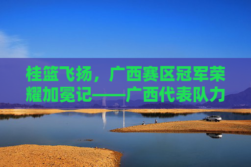 桂篮飞扬,广西赛区冠军荣耀加冕记——广西代表队力克强敌问鼎桂冠,桂篮飞扬,广西赛区冠军荣耀加冕记——广西代表队力克强敌问鼎桂冠