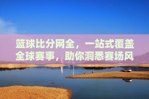 篮球比分网全，一站式覆盖全球赛事，助你洞悉赛场风云，篮球比分网全，一站式覆盖全球赛事，助你洞悉赛场风云