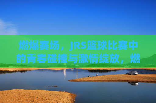 燃爆赛场,JRS篮球比赛中的青春碰撞与激情绽放,燃爆赛场,JRS篮球比赛中的青春碰撞与激情绽放