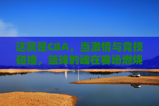 这就是CBA,当激情与竞技碰撞,篮球的魂在赛场燃烧,这就是CBA,当激情与竞技碰撞,篮球的魂在赛场燃烧