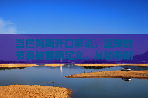 当詹姆斯开口解说,篮球的节奏被重新定义,从勒布朗时刻到解说新篇章,当詹姆斯开口解说,篮球的节奏被重新定义,从勒布朗时刻到解说新篇章