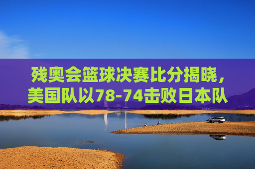 残奥会篮球决赛比分揭晓，美国队以78-74击败日本队夺冠，赛场激情与残奥精神闪耀，残奥会篮球决赛，美国队78-74胜日本队夺冠 赛场激情与残奥精神闪耀
