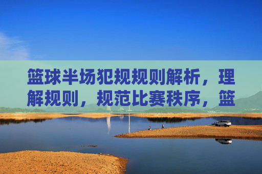 篮球半场犯规规则解析,理解规则,规范比赛秩序,篮球半场犯规规则解析,理解规则,规范比赛秩序