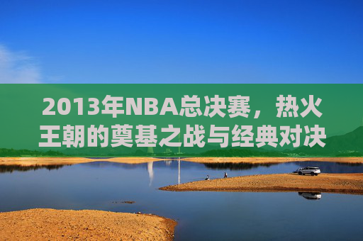 2013年NBA总决赛，热火王朝的奠基之战与经典对决，2013年NBA总决赛，热火王朝的奠基之战与经典对决