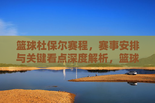 篮球杜保尔赛程，赛事安排与关键看点深度解析，篮球杜保尔赛程，赛事安排与关键看点深度解析