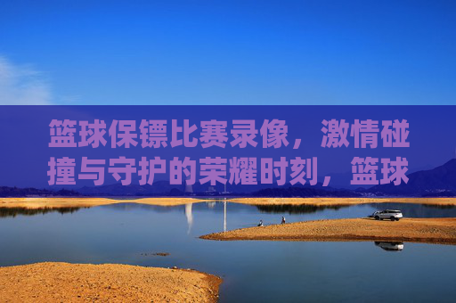 篮球保镖比赛录像,激情碰撞与守护的荣耀时刻,篮球保镖比赛录像,激情碰撞与守护的荣耀时刻