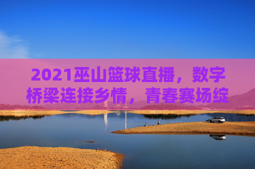 2021巫山篮球直播，数字桥梁连接乡情，青春赛场绽放活力，2021巫山篮球直播，数字桥梁连乡情，青春赛场展活力