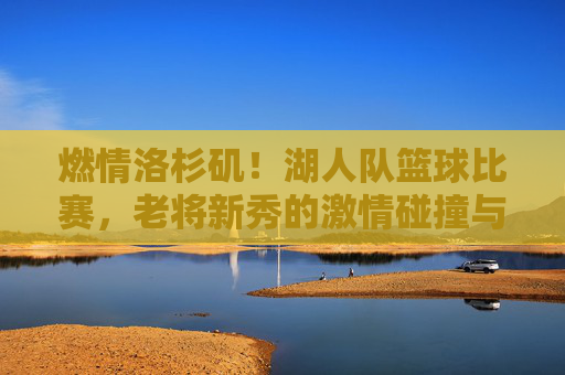 燃情洛杉矶!湖人队篮球比赛,老将新秀的激情碰撞与冠军梦的再度点燃,燃情洛杉矶,湖人队老将新秀激情碰撞,冠军梦再度点燃