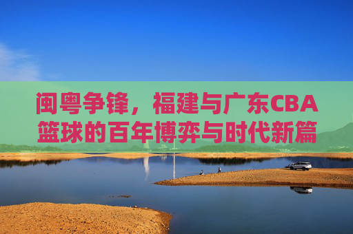 闽粤争锋,福建与广东CBA篮球的百年博弈与时代新篇,闽粤争锋,福建与广东CBA篮球的百年博弈与时代新篇