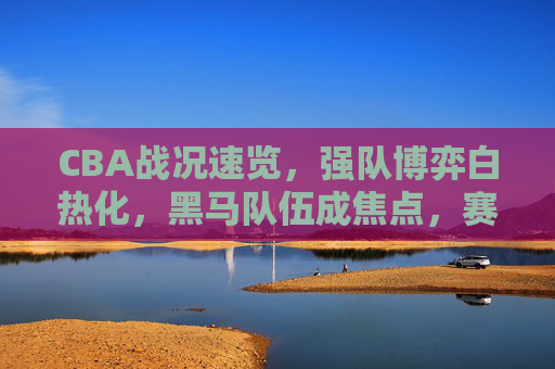 CBA战况速览，强队博弈白热化，黑马队伍成焦点，赛场风云再起，CBA战况速览，强队博弈白热化，黑马队伍成焦点，赛场风云再起