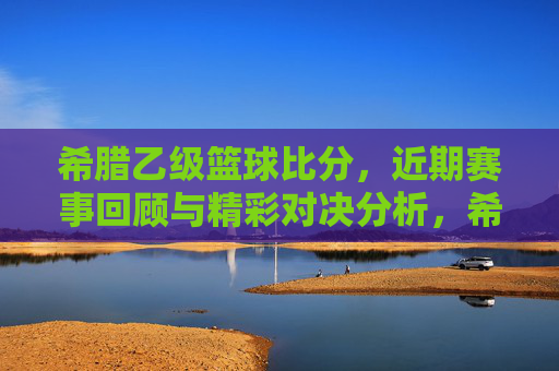 希腊乙级篮球比分,近期赛事回顾与精彩对决分析,希腊乙级篮球近期赛事回顾与精彩对决分析