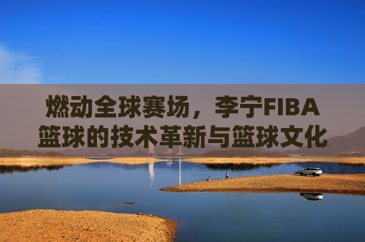燃动全球赛场，李宁FIBA篮球的技术革新与篮球文化传承，燃动全球赛场，李宁FIBA篮球的技术革新与篮球文化传承