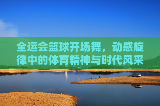 全运会篮球开场舞,动感旋律中的体育精神与时代风采,全运会篮球开场舞,动感旋律里的体育精神与时代风采