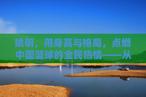 姚明，用身高与格局，点燃中国篮球的全民热情——从大个子到篮球文化的火种，姚明，用身高与格局，点燃中国篮球的全民热情——从大个子到篮球文化的火种