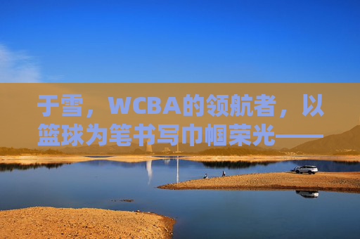 于雪,WCBA的领航者,以篮球为笔书写巾帼荣光——记篮球名宿于雪在联赛中的卓越贡献与时代担当,于雪,WCBA的领航者,以篮球为笔书写巾帼荣光——记篮球名宿于雪在联赛中的卓越贡献与时代担当