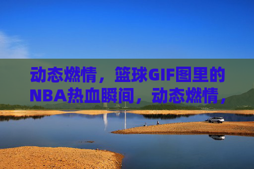 动态燃情，篮球GIF图里的NBA热血瞬间，动态燃情，篮球GIF图里的NBA热血瞬间