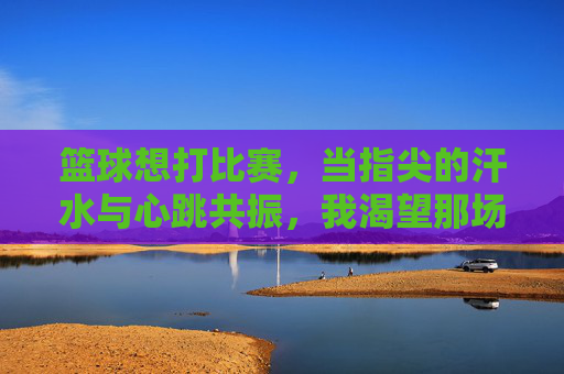 篮球想打比赛，当指尖的汗水与心跳共振，我渴望那场酣畅淋漓的对决，篮球的渴望，指尖汗水与心跳共振，奔赴酣畅淋漓的对决