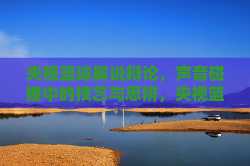 央视篮球解说辩论，声音碰撞中的技艺与思辨，央视篮球解说辩论，声音碰撞中的技艺与思辨