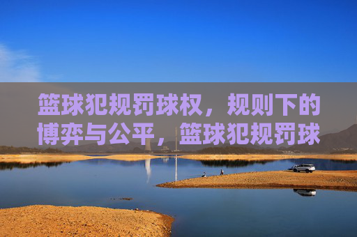 篮球犯规罚球权，规则下的博弈与公平，篮球犯规罚球权，规则下的博弈与公平